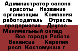 Администратор салона красоты › Название организации ­ Компания-работодатель › Отрасль предприятия ­ Другое › Минимальный оклад ­ 28 000 - Все города Работа » Вакансии   . Карелия респ.,Костомукша г.